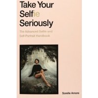 Take Your Selfie Seriously. The Advanced Selfie and Self-Portrait Handbook 