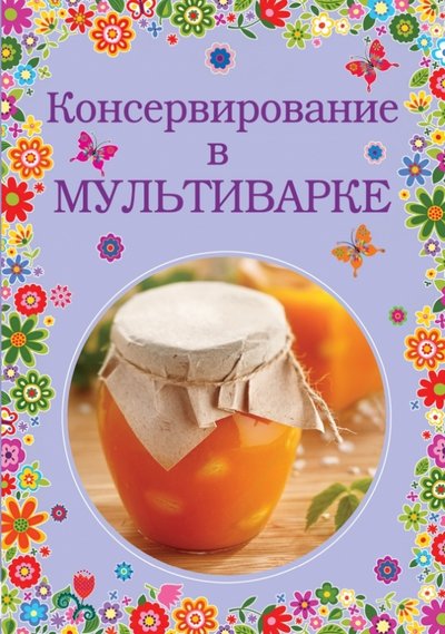 Книга: Эксмо Консервирование в мультиварке (Братушева Анна Сергеевна (редактор)) 978-5-699-71434-6